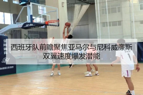 西班牙队前瞻聚焦亚马尔与尼科威廉斯双翼速度爆发潜能